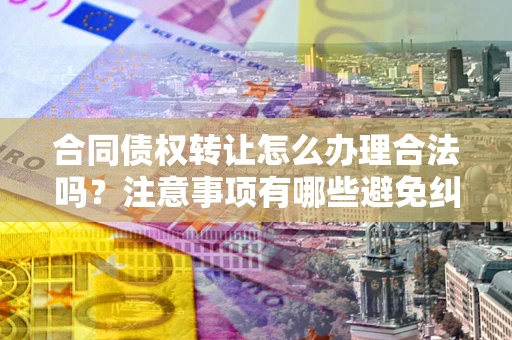 武汉合同债权转让怎么办理合法吗？注意事项有哪些避免纠纷？