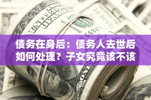 武汉债务在身后：债务人去世后如何处理？子女究竟该不该还钱？