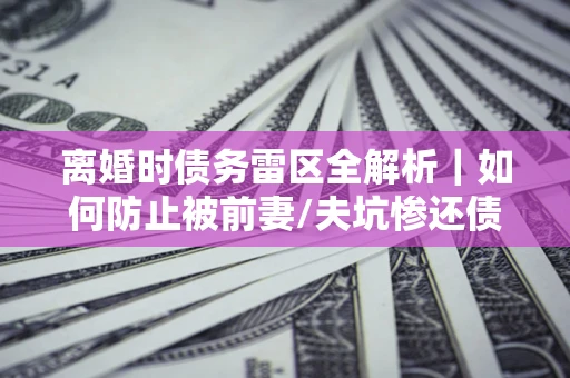 武汉离婚时债务雷区全解析｜如何防止被前妻/夫坑惨还债？